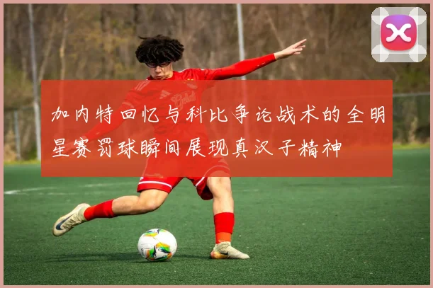 加内特回忆与科比争论战术的全明星赛罚球瞬间展现真汉子精神